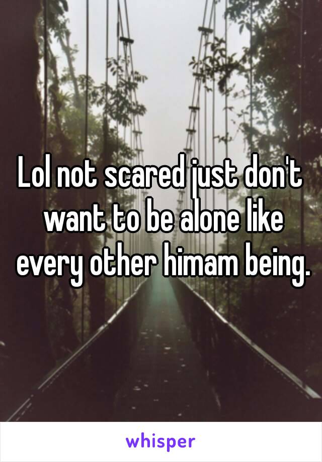 Lol not scared just don't want to be alone like every other himam being.