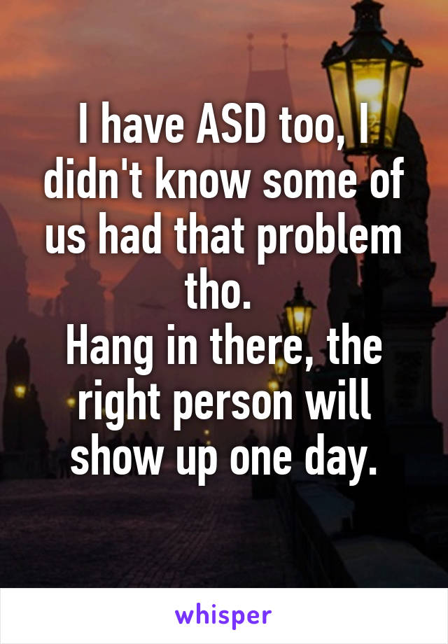 I have ASD too, I didn't know some of us had that problem tho. 
Hang in there, the right person will show up one day.

