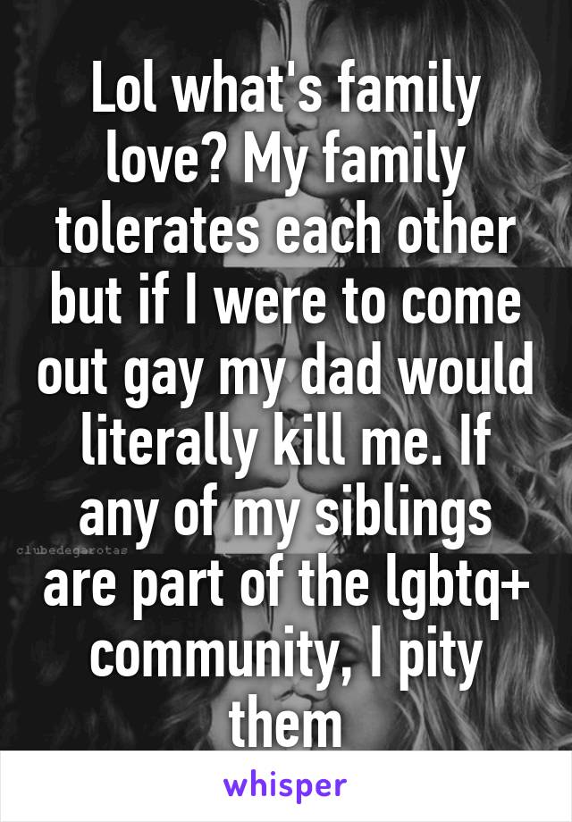 Lol what's family love? My family tolerates each other but if I were to come out gay my dad would literally kill me. If any of my siblings are part of the lgbtq+ community, I pity them