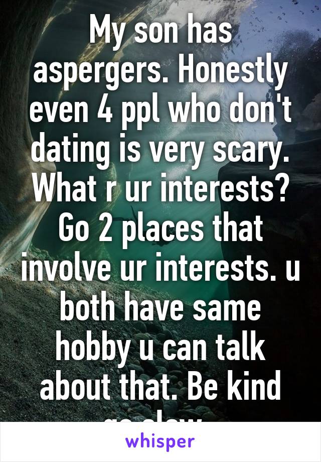 My son has aspergers. Honestly even 4 ppl who don't dating is very scary. What r ur interests? Go 2 places that involve ur interests. u both have same hobby u can talk about that. Be kind go slow. 