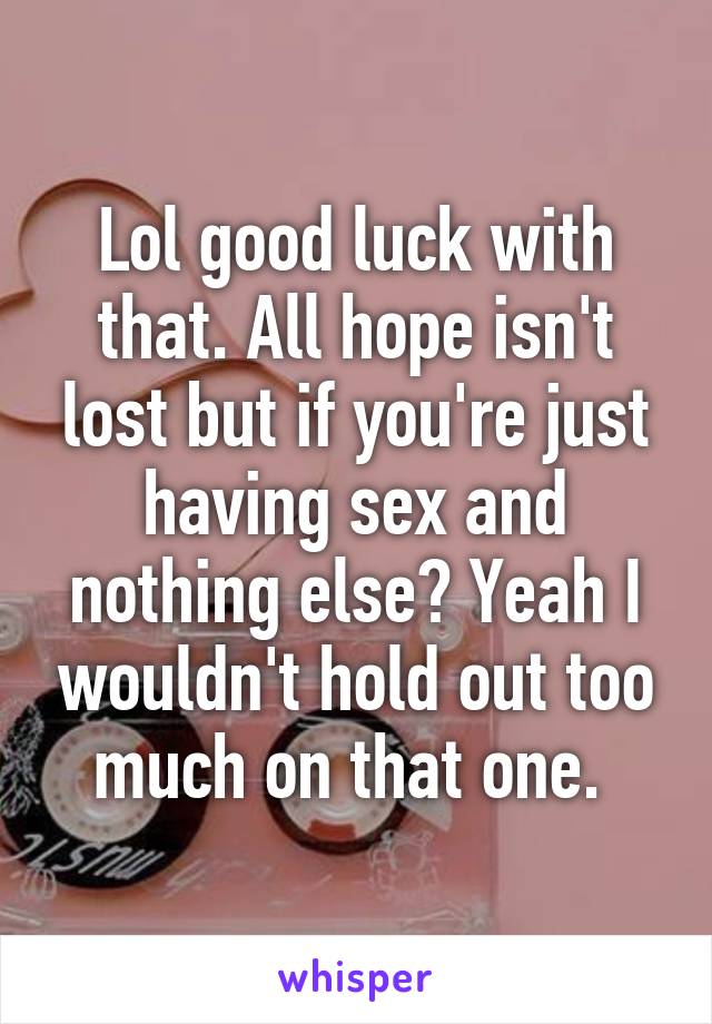 Lol good luck with that. All hope isn't lost but if you're just having sex and nothing else? Yeah I wouldn't hold out too much on that one. 