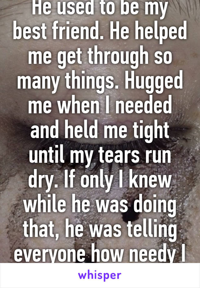 He used to be my best friend. He helped me get through so many things. Hugged me when I needed and held me tight until my tears run dry. If only I knew while he was doing that, he was telling everyone how needy I am.He was a bastard