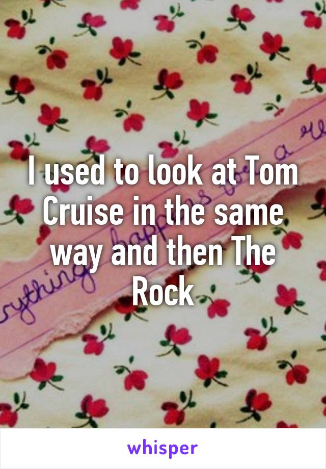 I used to look at Tom Cruise in the same way and then The Rock