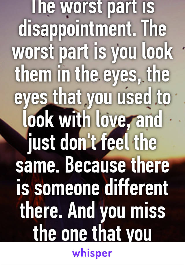 The worst part is disappointment. The worst part is you look them in the eyes, the eyes that you used to look with love, and just don't feel the same. Because there is someone different there. And you miss the one that you loved.