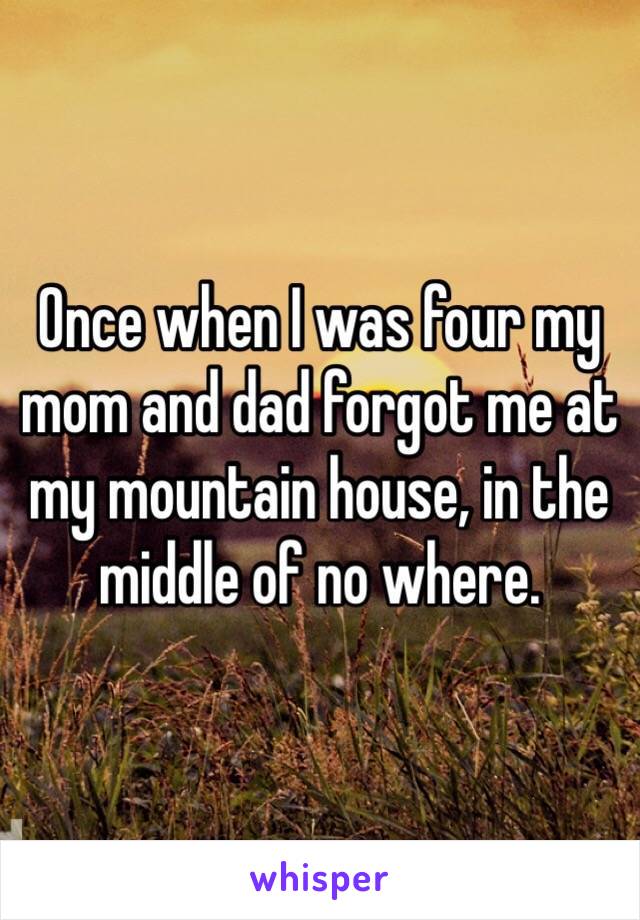 Once when I was four my mom and dad forgot me at my mountain house, in the middle of no where. 
