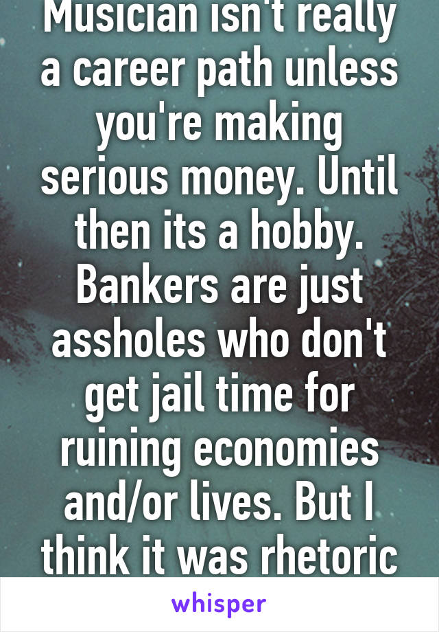 Musician isn't really a career path unless you're making serious money. Until then its a hobby. Bankers are just assholes who don't get jail time for ruining economies and/or lives. But I think it was rhetoric on the posters part. 