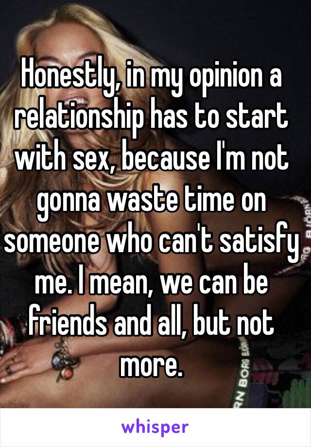 Honestly, in my opinion a relationship has to start with sex, because I'm not gonna waste time on someone who can't satisfy me. I mean, we can be friends and all, but not more.
