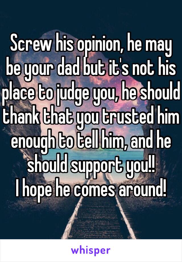 Screw his opinion, he may be your dad but it's not his place to judge you, he should thank that you trusted him enough to tell him, and he should support you!!
I hope he comes around!