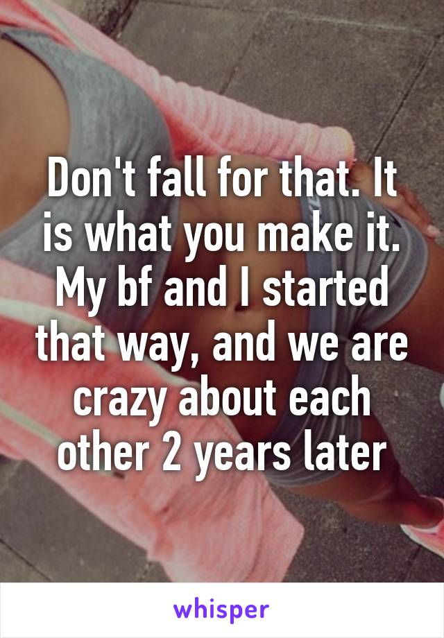 Don't fall for that. It is what you make it. My bf and I started that way, and we are crazy about each other 2 years later