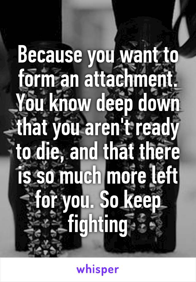 Because you want to form an attachment. You know deep down that you aren't ready to die, and that there is so much more left for you. So keep fighting