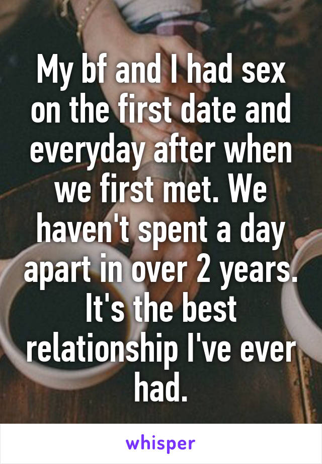 My bf and I had sex on the first date and everyday after when we first met. We haven't spent a day apart in over 2 years. It's the best relationship I've ever had.