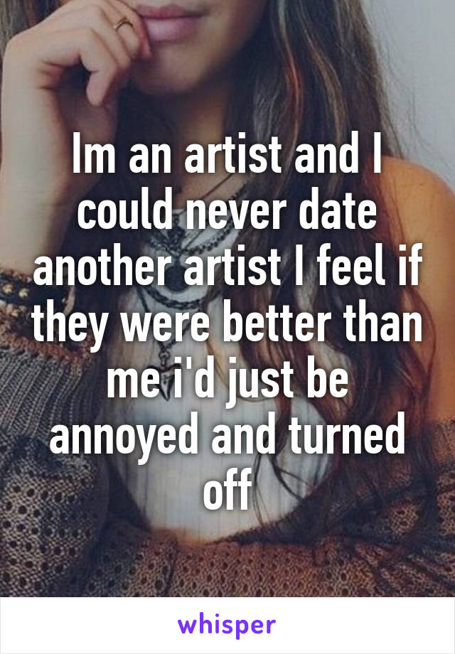Im an artist and I could never date another artist I feel if they were better than me i'd just be annoyed and turned off