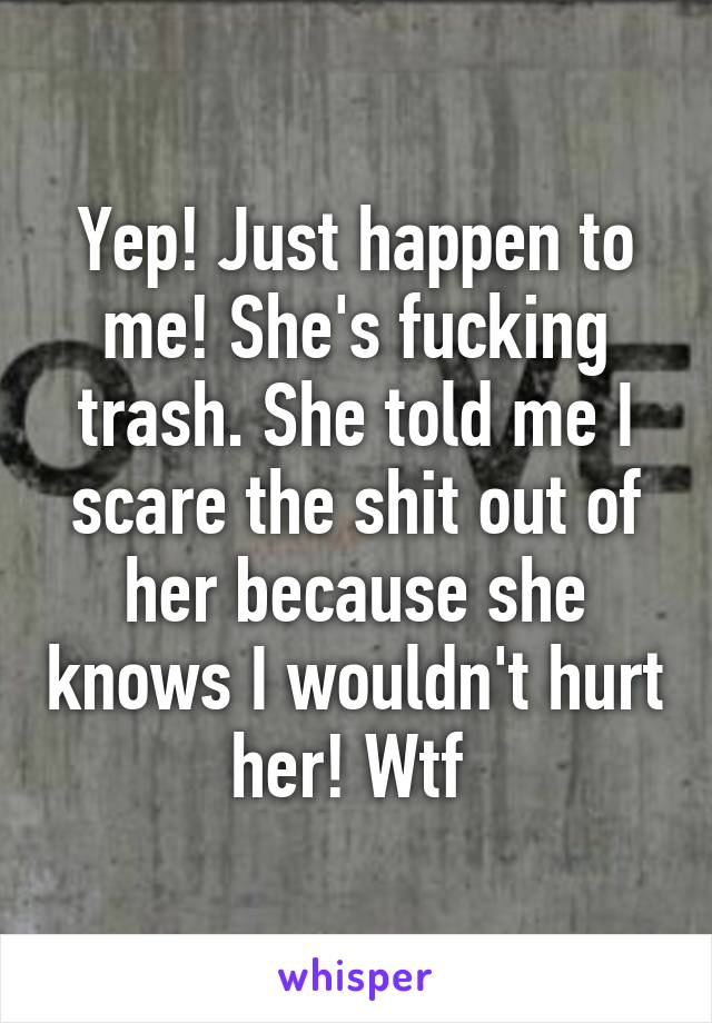 Yep! Just happen to me! She's fucking trash. She told me I scare the shit out of her because she knows I wouldn't hurt her! Wtf 