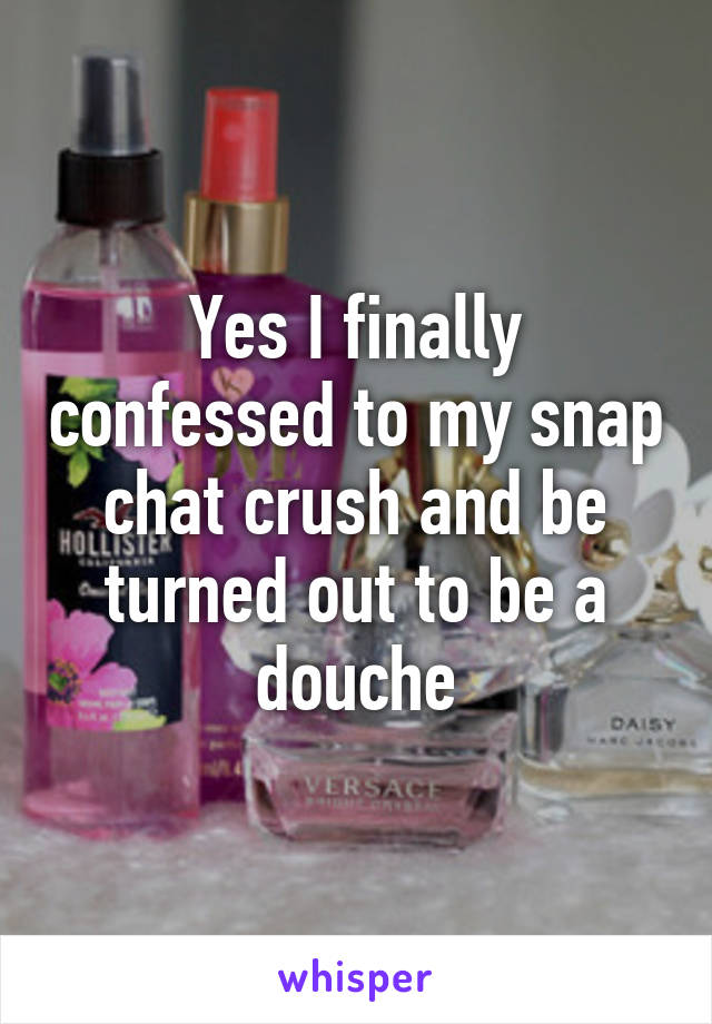 Yes I finally confessed to my snap chat crush and be turned out to be a douche