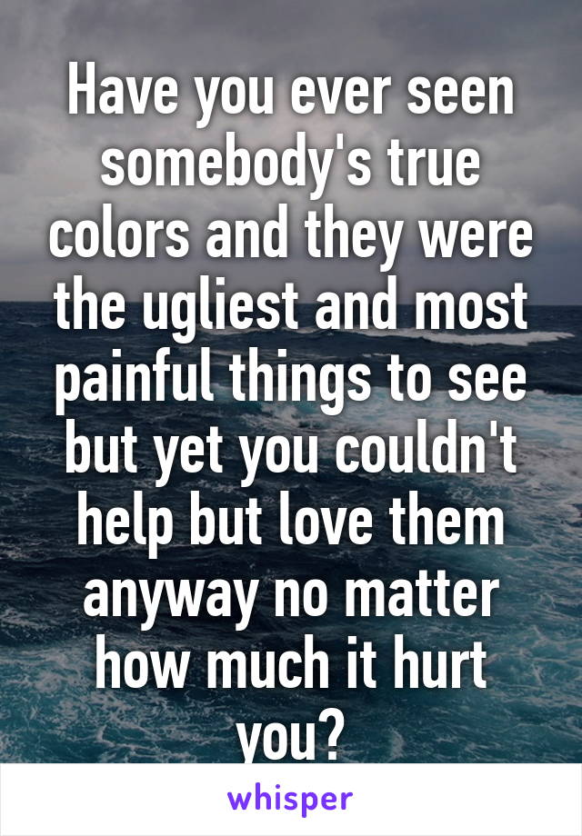 Have you ever seen somebody's true colors and they were the ugliest and most painful things to see but yet you couldn't help but love them anyway no matter how much it hurt you?