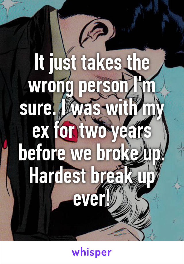 It just takes the wrong person I'm sure. I was with my ex for two years before we broke up. Hardest break up ever!