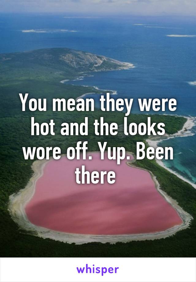 You mean they were hot and the looks wore off. Yup. Been there 