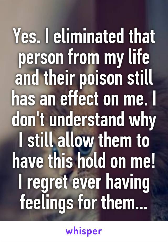 Yes. I eliminated that person from my life and their poison still has an effect on me. I don't understand why I still allow them to have this hold on me! I regret ever having feelings for them...