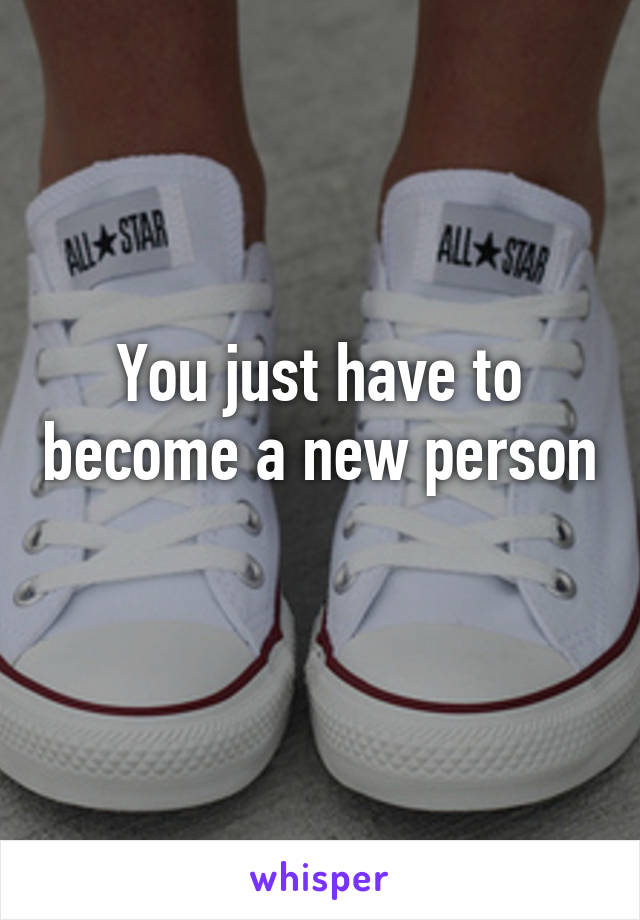 You just have to become a new person 