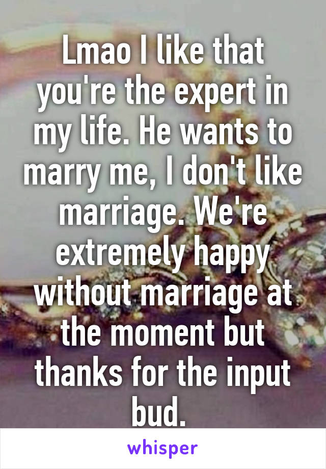 Lmao I like that you're the expert in my life. He wants to marry me, I don't like marriage. We're extremely happy without marriage at the moment but thanks for the input bud. 