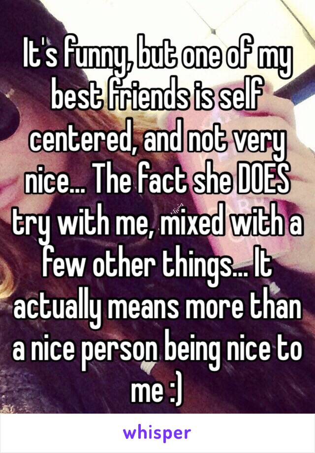 It's funny, but one of my best friends is self centered, and not very nice... The fact she DOES try with me, mixed with a few other things... It actually means more than a nice person being nice to me :)