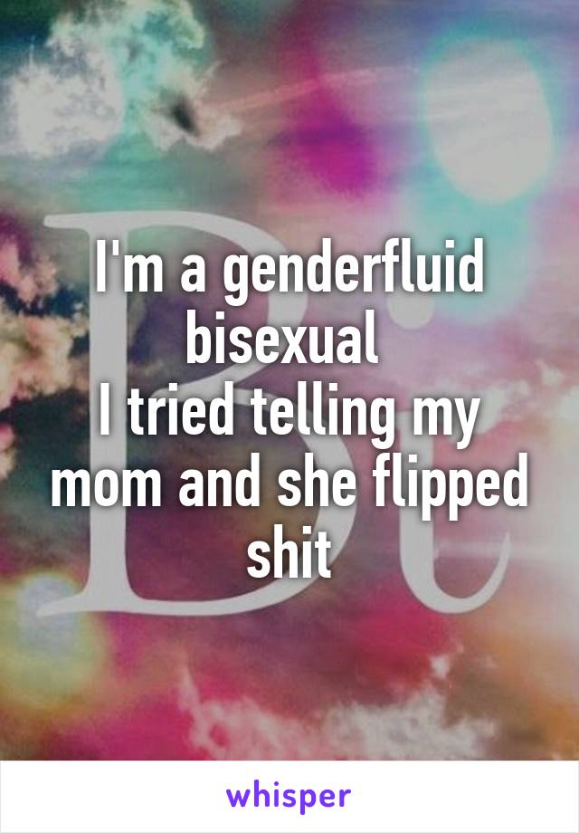 I'm a genderfluid bisexual 
I tried telling my mom and she flipped shit