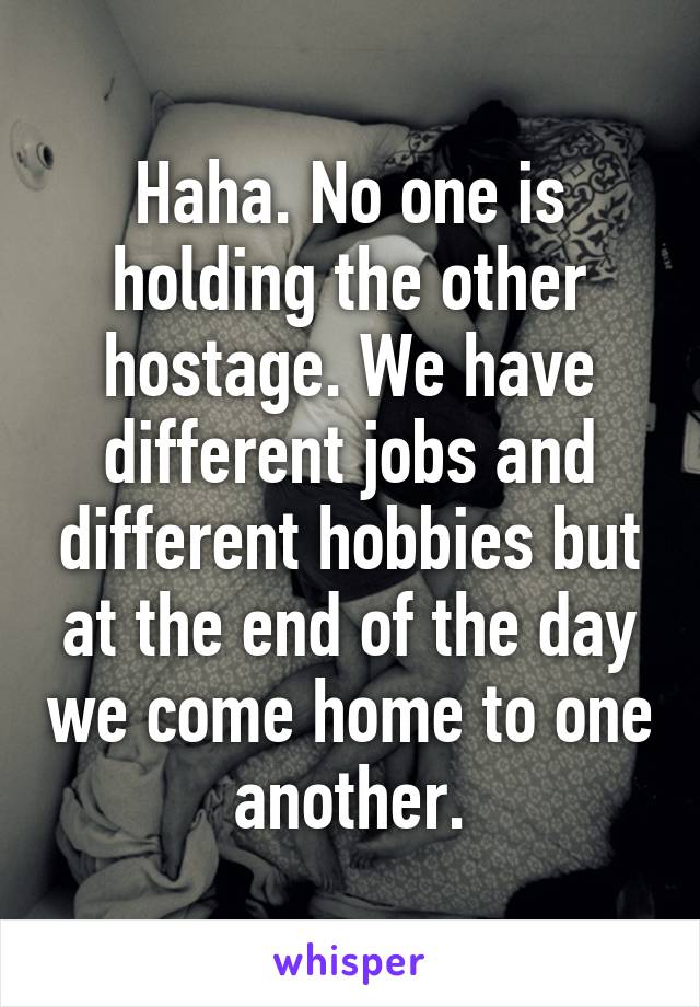 Haha. No one is holding the other hostage. We have different jobs and different hobbies but at the end of the day we come home to one another.