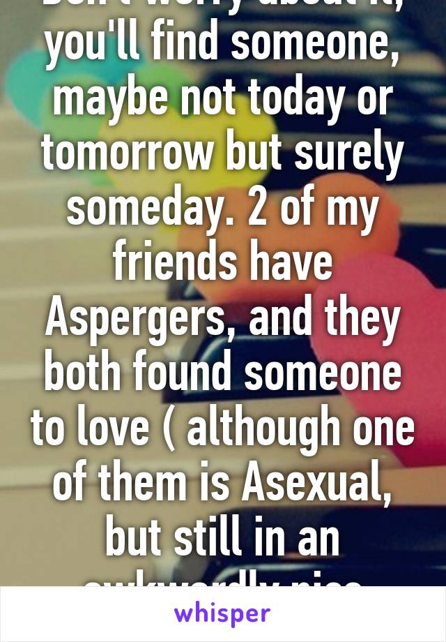 Don't worry about it, you'll find someone, maybe not today or tomorrow but surely someday. 2 of my friends have Aspergers, and they both found someone to love ( although one of them is Asexual, but still in an awkwardly nice relationship