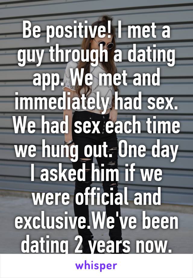 Be positive! I met a guy through a dating app. We met and immediately had sex. We had sex each time we hung out. One day I asked him if we were official and exclusive.We've been dating 2 years now.