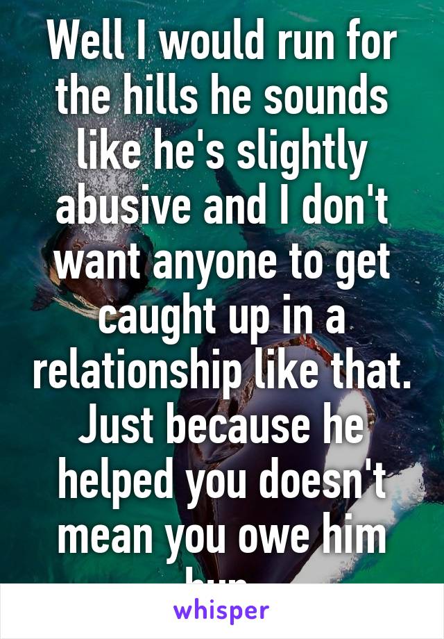 Well I would run for the hills he sounds like he's slightly abusive and I don't want anyone to get caught up in a relationship like that. Just because he helped you doesn't mean you owe him hun.