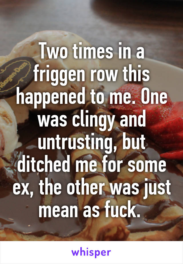 Two times in a friggen row this happened to me. One was clingy and untrusting, but ditched me for some ex, the other was just mean as fuck. 