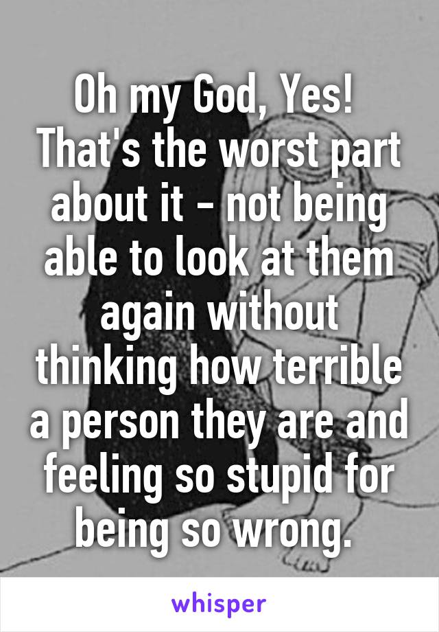 Oh my God, Yes!  That's the worst part about it - not being able to look at them again without thinking how terrible a person they are and feeling so stupid for being so wrong. 