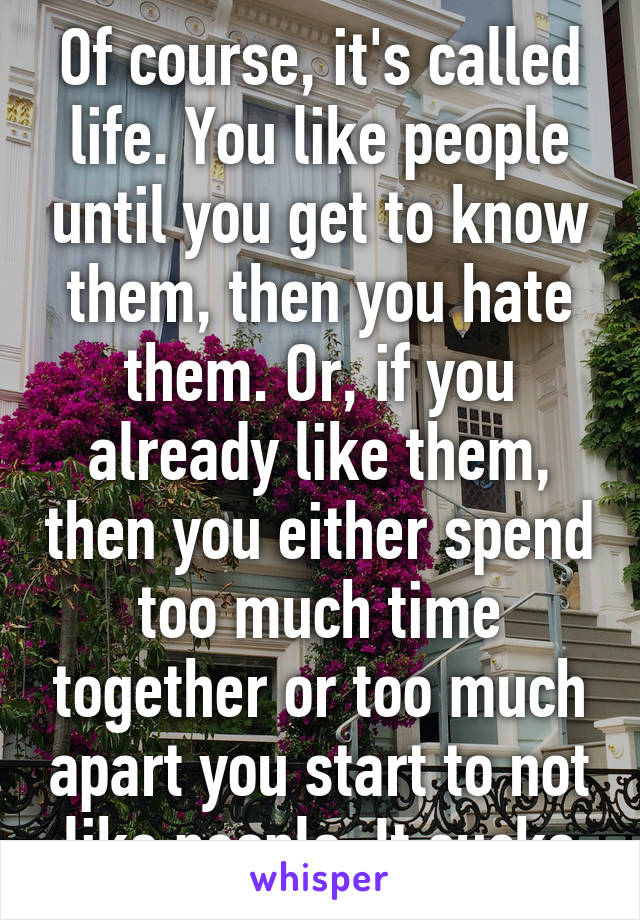 Of course, it's called life. You like people until you get to know them, then you hate them. Or, if you already like them, then you either spend too much time together or too much apart you start to not like people. It sucks