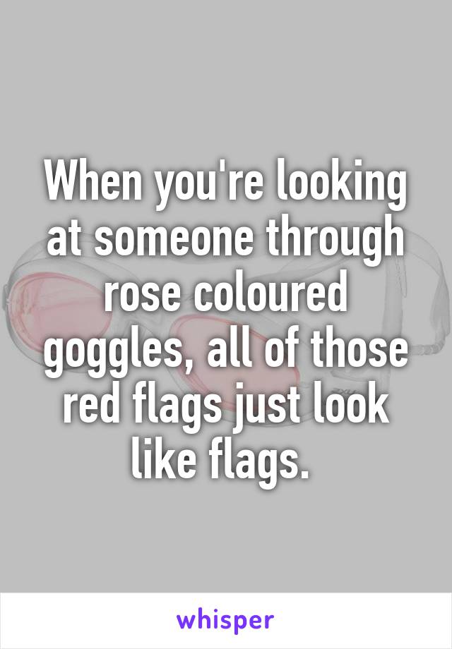 When you're looking at someone through rose coloured goggles, all of those red flags just look like flags. 