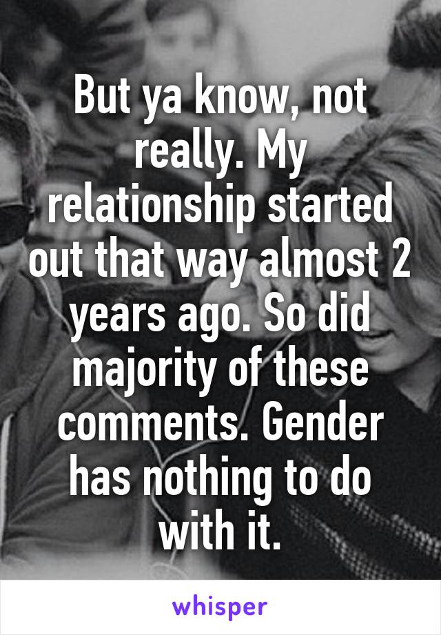 But ya know, not really. My relationship started out that way almost 2 years ago. So did majority of these comments. Gender has nothing to do with it.