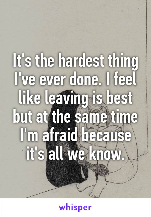 It's the hardest thing I've ever done. I feel like leaving is best but at the same time I'm afraid because it's all we know.