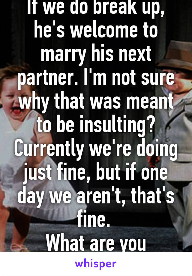 If we do break up, he's welcome to marry his next partner. I'm not sure why that was meant to be insulting? Currently we're doing just fine, but if one day we aren't, that's fine. 
What are you getting at? 