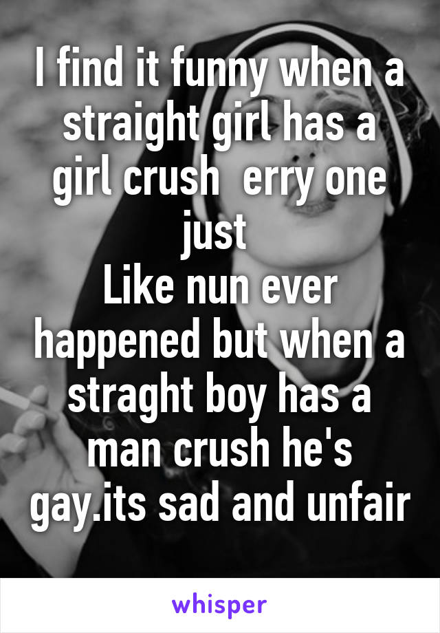 I find it funny when a straight girl has a girl crush  erry one just 
Like nun ever happened but when a straght boy has a man crush he's gay.its sad and unfair 