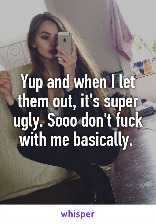 Yup and when I let them out, it's super ugly. Sooo don't fuck with me basically. 