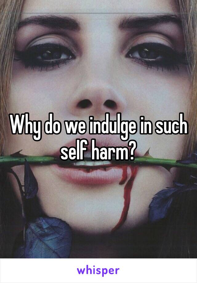 Why do we indulge in such self harm?