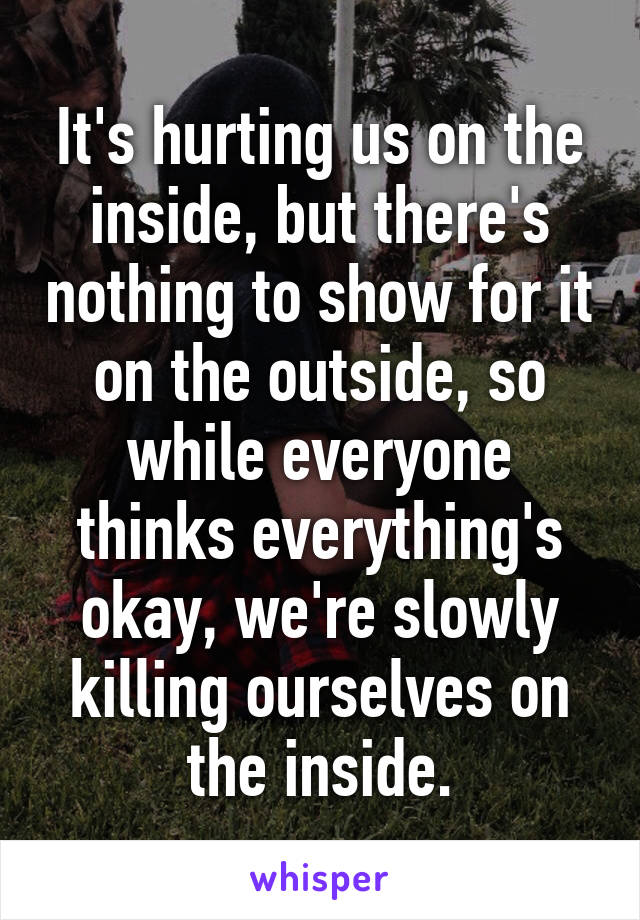 It's hurting us on the inside, but there's nothing to show for it on the outside, so while everyone thinks everything's okay, we're slowly killing ourselves on the inside.