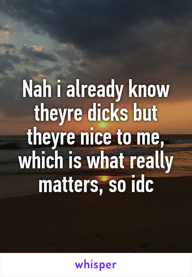 Nah i already know theyre dicks but theyre nice to me, which is what really matters, so idc