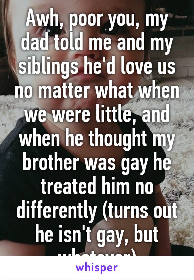 Awh, poor you, my dad told me and my siblings he'd love us no matter what when we were little, and when he thought my brother was gay he treated him no differently (turns out he isn't gay, but whatever)