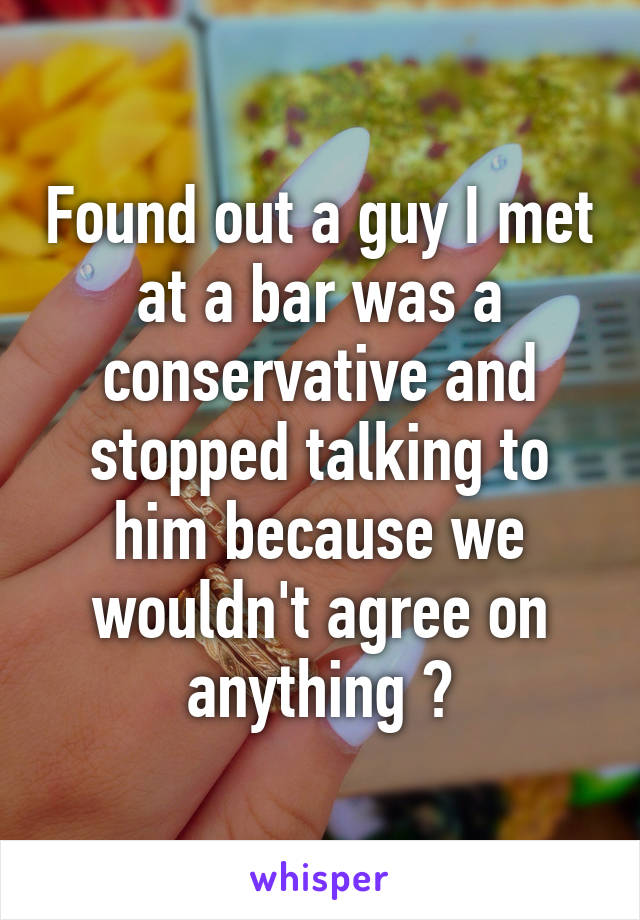 Found out a guy I met at a bar was a conservative and stopped talking to him because we wouldn't agree on anything 🙄