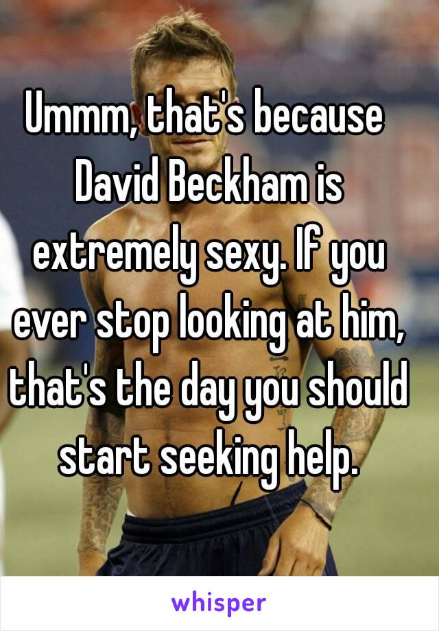 Ummm, that's because David Beckham is extremely sexy. If you ever stop looking at him, that's the day you should start seeking help.