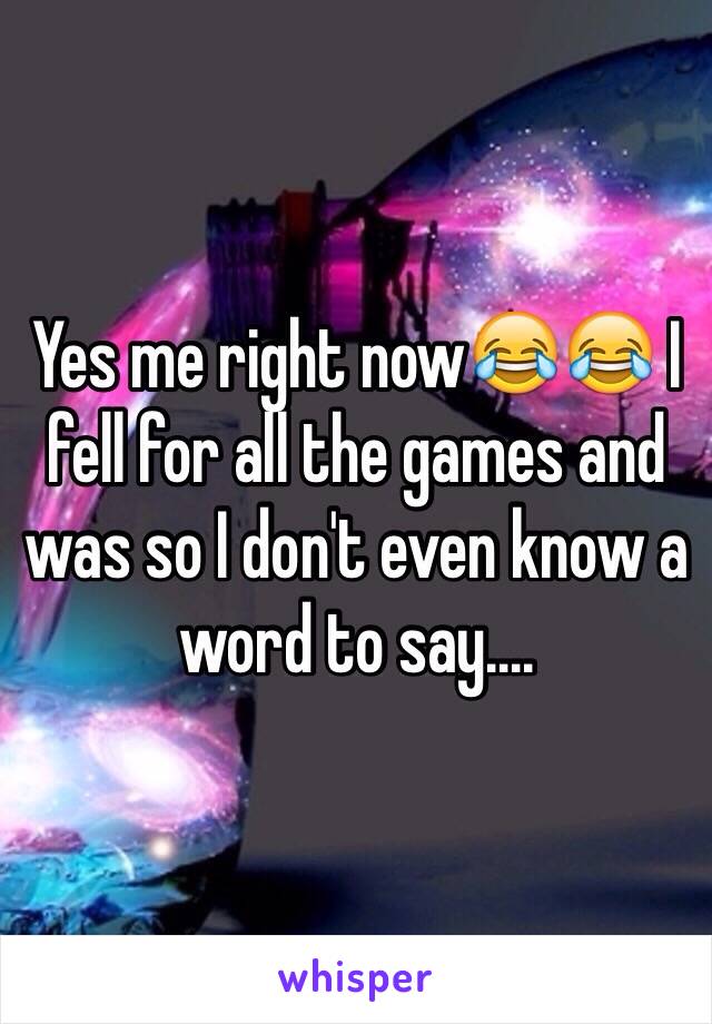 Yes me right now😂😂 I fell for all the games and was so I don't even know a word to say....