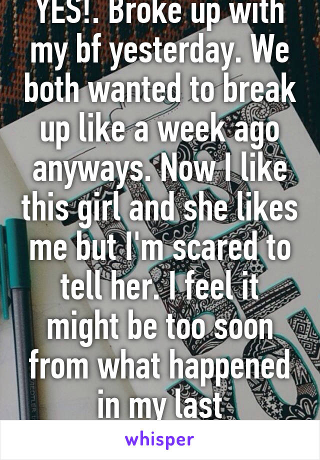 YES!. Broke up with my bf yesterday. We both wanted to break up like a week ago anyways. Now I like this girl and she likes me but I'm scared to tell her. I feel it might be too soon from what happened in my last relationship. Is it?