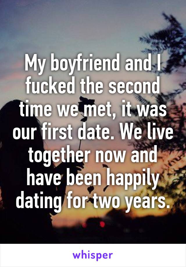 My boyfriend and I fucked the second time we met, it was our first date. We live together now and have been happily dating for two years.
