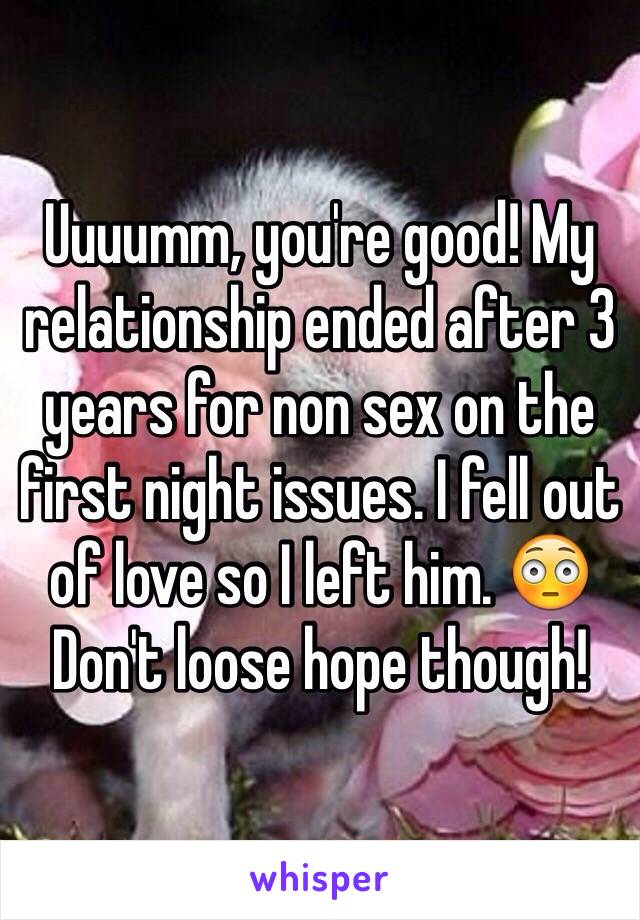 Uuuumm, you're good! My relationship ended after 3 years for non sex on the first night issues. I fell out of love so I left him. 😳 Don't loose hope though! 