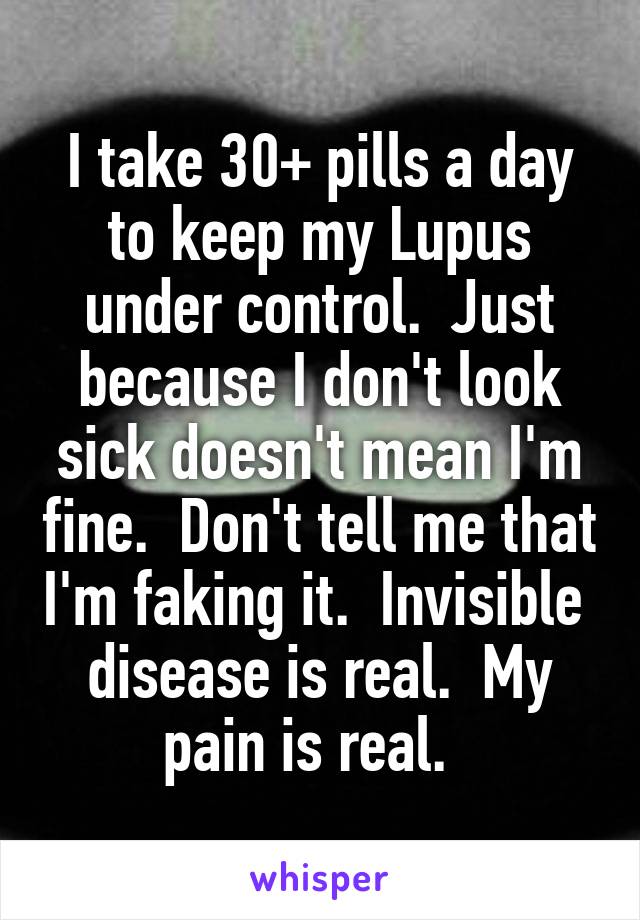 I take 30+ pills a day to keep my Lupus under control.  Just because I don't look sick doesn't mean I'm fine.  Don't tell me that I'm faking it.  Invisible  disease is real.  My pain is real.  
